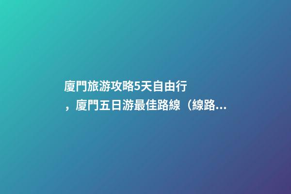 廈門旅游攻略5天自由行，廈門五日游最佳路線（線路+景點+交通+門票介紹）